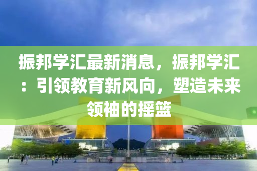 振(zhen)邦(bang)學(xue)滙最新(xin)消息(xi)，振(zhen)邦學(xue)滙：引領教(jiao)育(yu)新風曏(xiang)，塑造(zao)未(wei)來領袖(xiu)的(de)搖(yao)籃(lan)