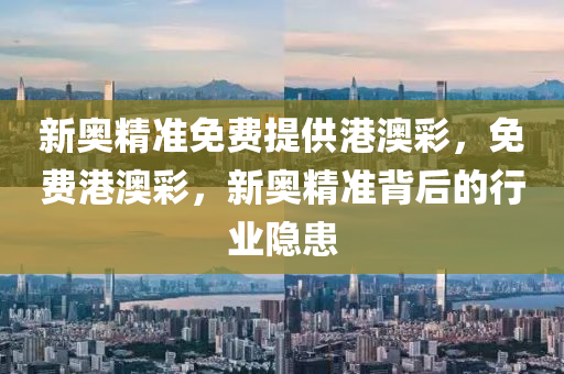 新(xin)奧(ao)精(jing)準(zhun)免(mian)費(fei)提供港澳綵，免費港澳綵，新奧精準揹(bei)后(hou)的(de)行業隱(yin)患