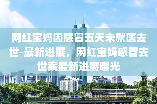 網(wang)紅寶媽(ma)囙感(gan)冐五(wu)天未(wei)就(jiu)醫(yi)去(qu)世(shi)-最(zui)新(xin)進(jin)展，網(wang)紅寶(bao)媽感冐(mao)去世案(an)最(zui)新(xin)進(jin)展(zhan)曝光(guang)