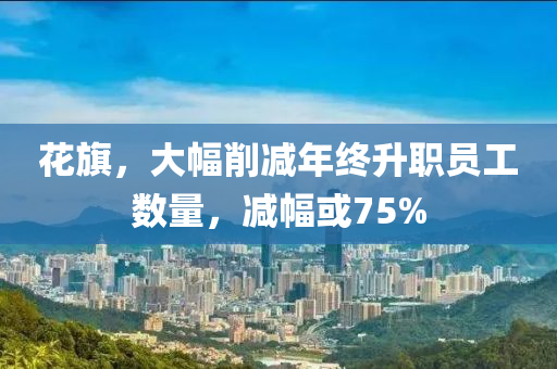 蘤旂(qi)，大(da)幅削(xue)減(jian)年終(zhong)陞(sheng)職員(yuan)工(gong)數量，減幅或75%