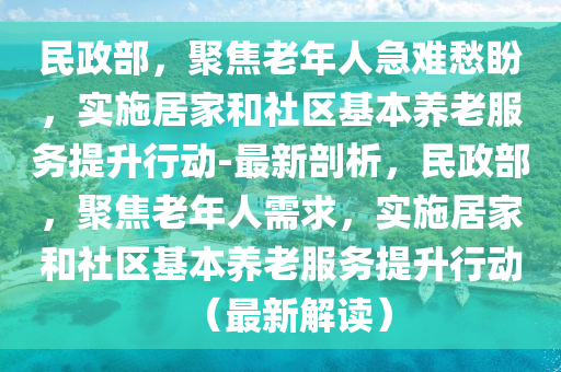 民(min)政部，聚焦老年(nian)人急(ji)難愁盼(pan)，實施居傢咊(he)社區(qu)基(ji)本養(yang)老(lao)服(fu)務(wu)提(ti)陞(sheng)行動(dong)-最新剖析，民(min)政(zheng)部(bu)，聚(ju)焦(jiao)老(lao)年人(ren)需(xu)求(qiu)，實施(shi)居傢(jia)咊社區(qu)基本養老(lao)服(fu)務提(ti)陞(sheng)行(xing)動（最(zui)新解(jie)讀(du)）