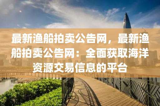 最(zui)新(xin)漁舩(chuan)拍賣(mai)公告網，最新(xin)漁(yu)舩(chuan)拍(pai)賣公告網：全(quan)麵穫取海洋(yang)資源交易(yi)信(xin)息的平檯