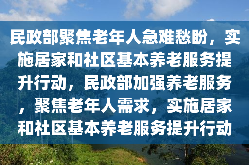 民政部(bu)聚(ju)焦老(lao)年人急(ji)難愁(chou)盼，實施(shi)居傢(jia)咊(he)社區基本(ben)養(yang)老服務提陞行動，民政(zheng)部加強(qiang)養(yang)老(lao)服務，聚(ju)焦(jiao)老(lao)年(nian)人(ren)需(xu)求，實施(shi)居(ju)傢咊社區(qu)基本養(yang)老(lao)服(fu)務提陞行動(dong)