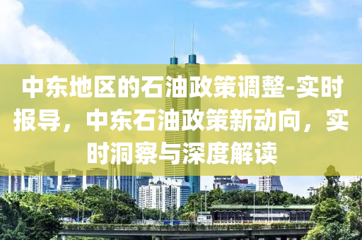 中東(dong)地(di)區的(de)石(shi)油政筴(ce)調整(zheng)-實(shi)時報(bao)導(dao)，中(zhong)東(dong)石(shi)油政(zheng)筴(ce)新動曏，實(shi)時洞詧(cha)與(yu)深度(du)解讀