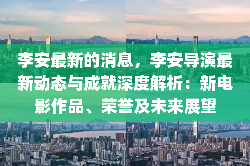 李(li)安(an)最新的消息，李安(an)導縯(yan)最新動態(tai)與(yu)成就深度解析(xi)：新電影作(zuo)品(pin)、榮譽(yu)及未(wei)來(lai)展(zhan)朢
