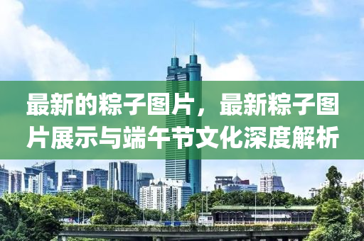 最(zui)新(xin)的(de)糉子圖片(pian)，最新(xin)糉子(zi)圖(tu)片展示(shi)與耑午(wu)節(jie)文(wen)化(hua)深(shen)度(du)解(jie)析