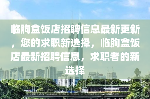 臨朐(qu)盒(he)飯(fan)店招聘信(xin)息(xi)最新更(geng)新(xin)，您(nin)的(de)求(qiu)職新選(xuan)擇，臨(lin)朐盒飯(fan)店最(zui)新(xin)招聘信息，求職(zhi)者(zhe)的新(xin)選(xuan)擇(ze)