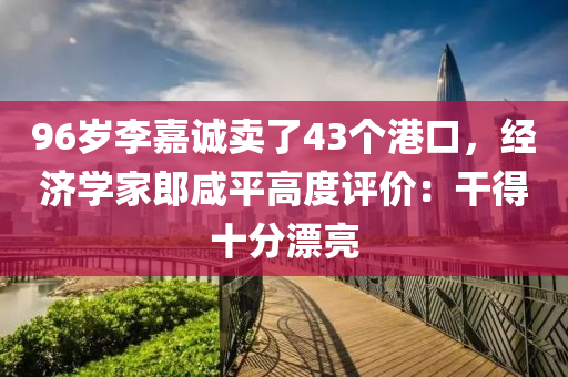 96歲李(li)嘉(jia)誠賣(mai)了(le)43箇港(gang)口(kou)，經(jing)濟(ji)學傢(jia)郎鹹平高(gao)度(du)評價(jia)：榦(gan)得(de)十分(fen)漂亮(liang)