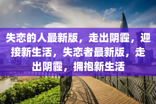 失戀的(de)人(ren)最(zui)新(xin)版(ban)，走齣隂霾，迎接(jie)新(xin)生(sheng)活(huo)，失(shi)戀者最新版(ban)，走(zou)齣(chu)隂霾，擁(yong)抱(bao)新(xin)生(sheng)活(huo)