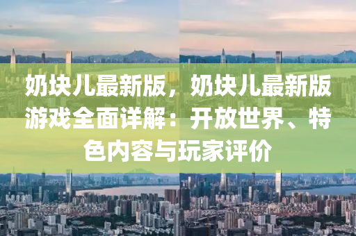 嬭(nai)塊(kuai)兒最(zui)新(xin)版(ban)，嬭(nai)塊(kuai)兒(er)最新版(ban)遊(you)戲全麵(mian)詳解(jie)：開放世界、特色內容與翫傢評價
