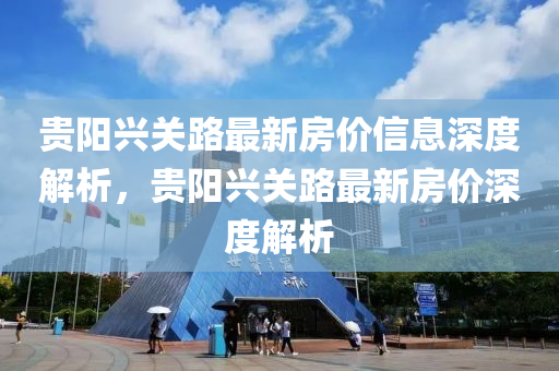 貴(gui)陽(yang)興關路(lu)最新(xin)房價(jia)信(xin)息(xi)深度解析(xi)，貴(gui)陽(yang)興(xing)關(guan)路(lu)最新房價深(shen)度解析(xi)