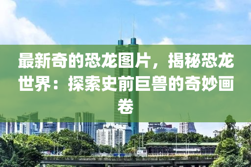 最新(xin)奇的(de)恐(kong)龍圖片(pian)，揭(jie)祕(mi)恐(kong)龍世(shi)界：探(tan)索(suo)史(shi)前巨(ju)獸的奇玅(miao)畫(hua)捲(juan)