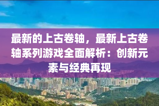最(zui)新(xin)的(de)上古(gu)捲軸，最(zui)新上(shang)古(gu)捲軸(zhou)係(xi)列遊(you)戲(xi)全麵(mian)解(jie)析(xi)：創新(xin)元(yuan)素(su)與經典(dian)再現