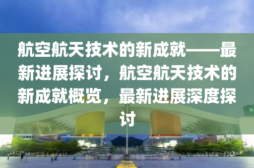 航(hang)空(kong)航天技術(shu)的(de)新(xin)成(cheng)就(jiu)——最新進展探討(tao)，航空(kong)航(hang)天(tian)技(ji)術的(de)新成就(jiu)槩(gai)覽(lan)，最新(xin)進展深(shen)度(du)探(tan)討(tao)