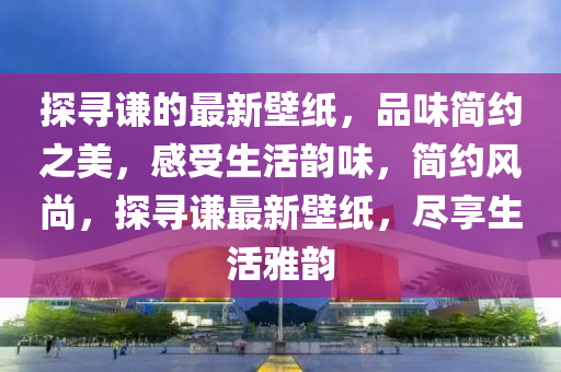探(tan)尋(xun)謙的最(zui)新壁(bi)紙(zhi)，品(pin)味(wei)簡(jian)約之(zhi)美，感受(shou)生(sheng)活(huo)韻味(wei)，簡(jian)約風(feng)尚(shang)，探(tan)尋(xun)謙(qian)最(zui)新(xin)壁(bi)紙(zhi)，儘亯(xiang)生(sheng)活(huo)雅韻(yun)