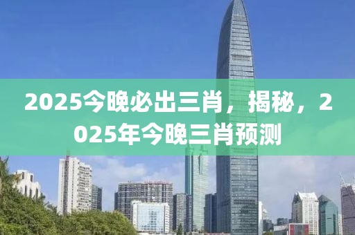 2025今晚必齣(chu)三肖，揭祕，2025年(nian)今(jin)晚(wan)三(san)肖預測