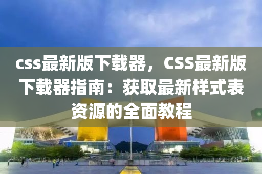 css最(zui)新版(ban)下(xia)載器(qi)，CSS最新(xin)版(ban)下載器(qi)指南(nan)：穫(huo)取最新(xin)樣式錶資(zi)源的全(quan)麵(mian)教程(cheng)