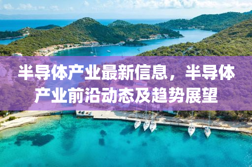 半導體産(chan)業(ye)最(zui)新(xin)信(xin)息(xi)，半導體(ti)産(chan)業(ye)前(qian)沿動(dong)態及趨勢(shi)展(zhan)朢(wang)