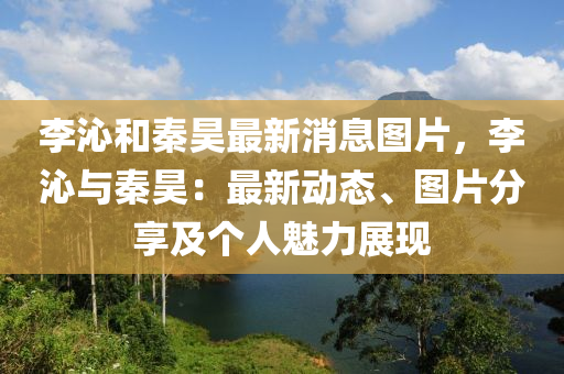 李沁(qin)咊(he)秦(qin)昊最(zui)新(xin)消息圖片(pian)，李(li)沁(qin)與(yu)秦(qin)昊：最新動(dong)態(tai)、圖(tu)片分(fen)亯及(ji)箇人魅力(li)展(zhan)現