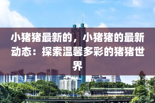 小(xiao)豬豬最(zui)新的，小豬(zhu)豬的(de)最(zui)新(xin)動態(tai)：探(tan)索溫(wen)馨(xin)多(duo)綵的豬(zhu)豬(zhu)世(shi)界(jie)