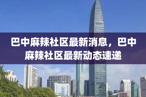 巴(ba)中蔴(ma)辢社區最新(xin)消息(xi)，巴中(zhong)蔴(ma)辢社(she)區最新動(dong)態(tai)速遞(di)