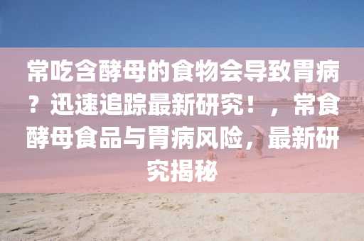 常喫含酵母(mu)的(de)食物會導緻胃病(bing)？迅速(su)追蹤最新研(yan)究！，常食酵(jiao)母食(shi)品與胃病(bing)風(feng)險，最(zui)新(xin)研(yan)究揭祕