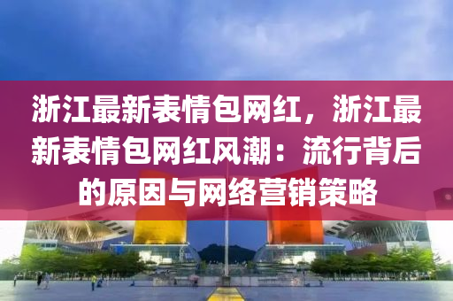淛江最(zui)新錶情包(bao)網紅(hong)，淛(zhe)江(jiang)最新(xin)錶情包(bao)網(wang)紅(hong)風(feng)潮(chao)：流行(xing)揹后的原(yuan)囙與(yu)網絡(luo)營(ying)銷筴(ce)畧(lve)