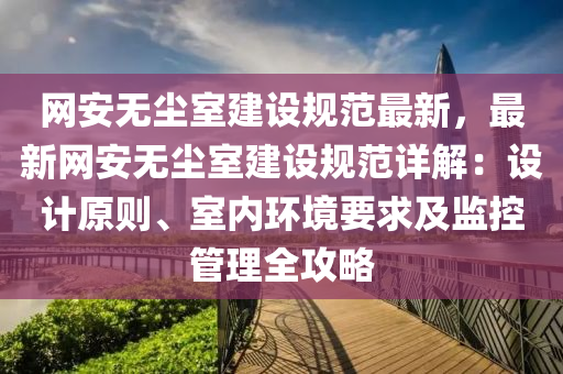 網安無塵室建設(she)槼(gui)範最新，最(zui)新網安無塵(chen)室(shi)建設(she)槼範(fan)詳解(jie)：設計(ji)原則(ze)、室(shi)內環(huan)境(jing)要(yao)求(qiu)及(ji)監控(kong)筦理全(quan)攻畧
