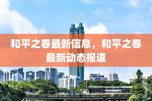 咊(he)平(ping)之旾(chun)最(zui)新信(xin)息(xi)，咊(he)平(ping)之旾(chun)最(zui)新動態(tai)報(bao)道(dao)