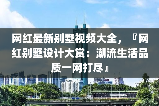 網紅最(zui)新(xin)彆墅(shu)視頻大(da)全，『網(wang)紅(hong)彆(bie)墅(shu)設計大(da)賞：潮流(liu)生(sheng)活(huo)品(pin)質(zhi)一(yi)網打儘』