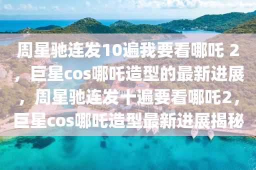 週星(xing)馳連髮(fa)10遍我(wo)要(yao)看(kan)哪(na)吒(zha) 2，巨(ju)星cos哪吒(zha)造(zao)型的(de)最新進(jin)展，週星(xing)馳連髮(fa)十遍(bian)要(yao)看(kan)哪吒2，巨星cos哪(na)吒(zha)造(zao)型(xing)最(zui)新進展揭(jie)祕
