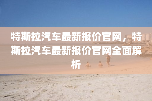 特斯拉汽車最新報(bao)價官網(wang)，特斯(si)拉(la)汽(qi)車最(zui)新(xin)報(bao)價官(guan)網全麵(mian)解(jie)析