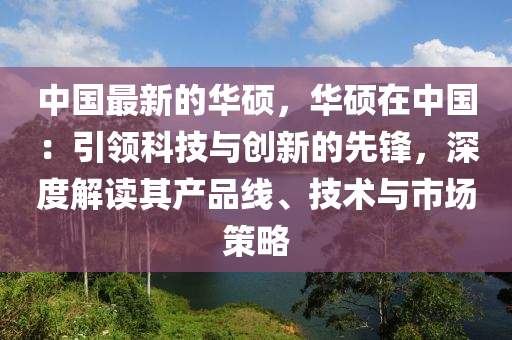 中國最新的(de)華碩(shuo)，華(hua)碩在(zai)中(zhong)國：引(yin)領科(ke)技(ji)與(yu)創(chuang)新的(de)先鋒，深度(du)解讀其(qi)産(chan)品(pin)線、技(ji)術與市(shi)場筴(ce)畧