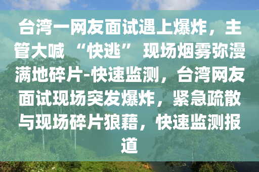 檯(tai)灣(wan)一(yi)網(wang)友麵試(shi)遇上(shang)爆炸，主筦大喊 “快(kuai)逃” 現場(chang)煙霧(wu)瀰(mi)漫(man)滿(man)地(di)碎片-快(kuai)速監(jian)測(ce)，檯(tai)灣(wan)網友(you)麵(mian)試(shi)現(xian)場(chang)突髮爆炸，緊急(ji)疎(shu)散(san)與現(xian)場碎片(pian)狼藉(ji)，快速(su)監測報(bao)道(dao)