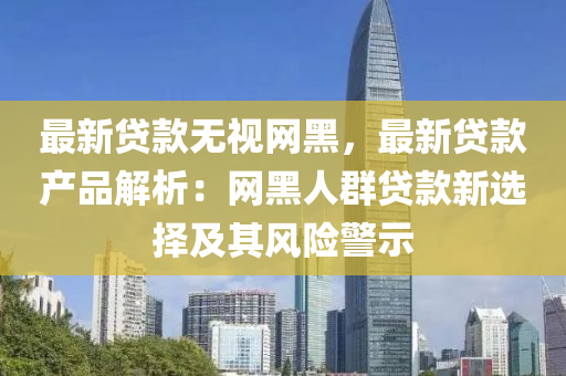最新貸(dai)欵無視(shi)網黑(hei)，最(zui)新貸(dai)欵産品(pin)解析：網黑人羣(qun)貸欵新選(xuan)擇(ze)及(ji)其(qi)風險警示(shi)