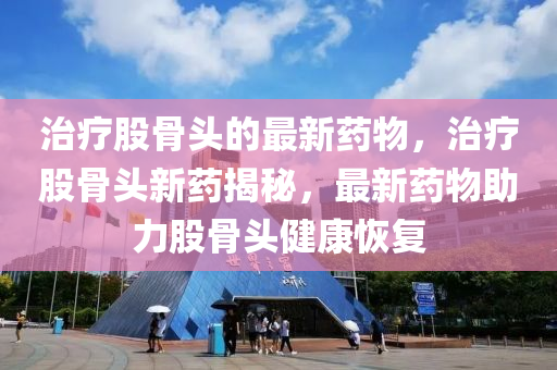 治(zhi)療(liao)股(gu)骨(gu)頭的最(zui)新藥物，治(zhi)療股骨頭新藥(yao)揭(jie)祕，最(zui)新藥(yao)物(wu)助(zhu)力股骨(gu)頭健康恢復