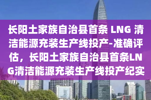 長(zhang)陽土傢(jia)族(zu)自(zi)治(zhi)縣(xian)首條(tiao) LNG 清(qing)潔能源(yuan)充裝生(sheng)産線投(tou)産(chan)-準確評估(gu)，長(zhang)陽(yang)土(tu)傢(jia)族(zu)自治(zhi)縣首(shou)條(tiao)LNG清潔能(neng)源充(chong)裝生(sheng)産線投(tou)産(chan)紀實(shi)