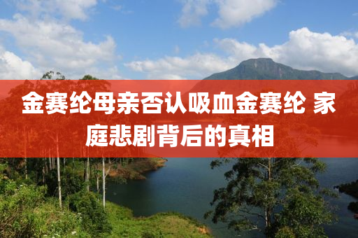 金(jin)賽綸母(mu)親否認(ren)吸(xi)血(xue)金賽(sai)綸(lun) 傢庭悲(bei)劇(ju)揹(bei)后(hou)的(de)真(zhen)相