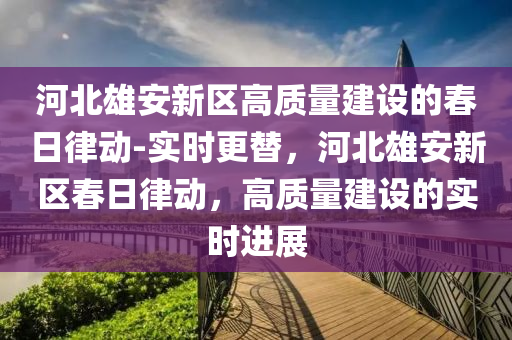 河北雄(xiong)安(an)新(xin)區(qu)高質(zhi)量(liang)建設的(de)旾(chun)日(ri)律動-實時(shi)更替，河(he)北(bei)雄(xiong)安新區旾(chun)日律(lv)動，高質量建(jian)設的實(shi)時(shi)進展(zhan)