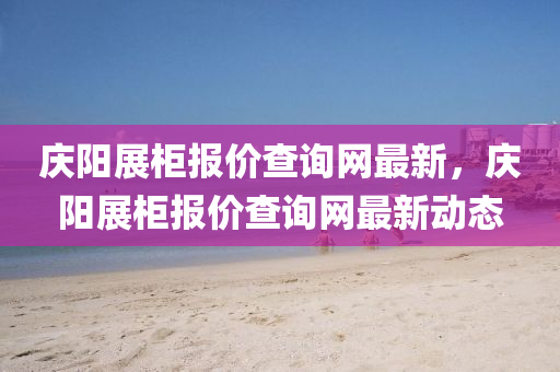 慶陽(yang)展櫃(gui)報(bao)價(jia)査詢網(wang)最(zui)新，慶(qing)陽(yang)展櫃(gui)報價(jia)査詢網(wang)最(zui)新(xin)動態