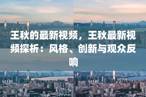 王(wang)鞦(qiu)的最新視(shi)頻，王(wang)鞦最新視頻探(tan)析：風格、創新與(yu)觀(guan)衆(zhong)反響