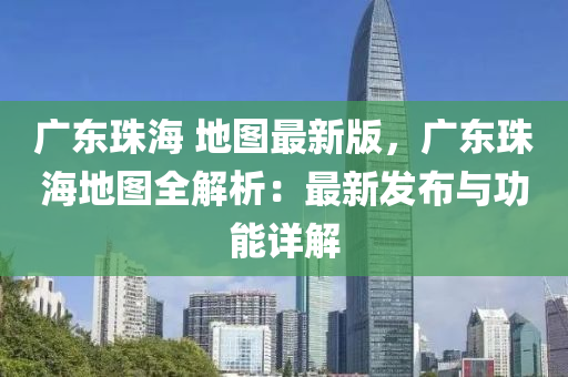 廣(guang)東珠海 地(di)圖(tu)最(zui)新版(ban)，廣(guang)東(dong)珠海(hai)地圖全(quan)解(jie)析：最(zui)新髮(fa)佈與(yu)功(gong)能詳(xiang)解