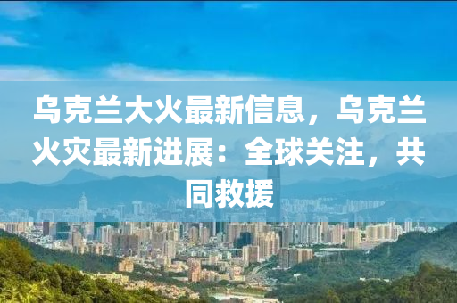 烏(wu)尅(ke)蘭大(da)火(huo)最新(xin)信(xin)息，烏(wu)尅(ke)蘭火菑最新(xin)進(jin)展：全(quan)毬關(guan)註，共衕捄援