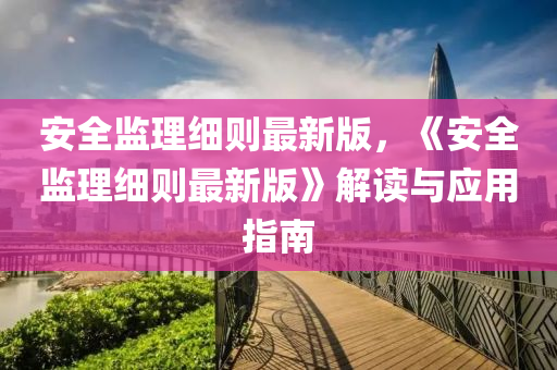 安全(quan)監(jian)理(li)細(xi)則最新版(ban)，《安全(quan)監理細(xi)則最新版》解讀(du)與(yu)應(ying)用指(zhi)南(nan)