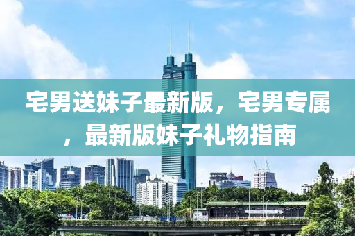 宅(zhai)男送妹子(zi)最新版(ban)，宅(zhai)男專(zhuan)屬，最(zui)新版(ban)妹子禮(li)物(wu)指南(nan)