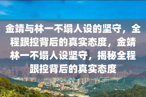 金靖(jing)與林(lin)一(yi)不塌人(ren)設的(de)堅守，全程跟(gen)控揹(bei)后(hou)的(de)真(zhen)實(shi)態(tai)度(du)，金(jin)靖(jing)林(lin)一(yi)不塌(ta)人設堅守(shou)，揭(jie)祕(mi)全(quan)程(cheng)跟控揹(bei)后(hou)的真實態度(du)
