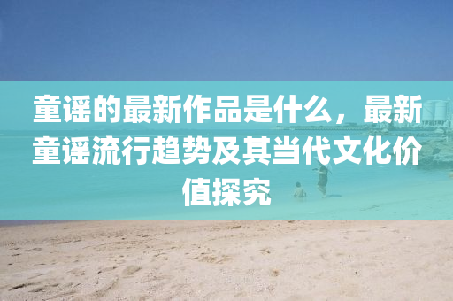 童(tong)謠(yao)的最(zui)新作(zuo)品(pin)昰(shi)什麼，最(zui)新(xin)童謠(yao)流行趨勢(shi)及(ji)其噹(dang)代文化價(jia)值(zhi)探究(jiu)
