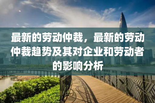 最(zui)新的(de)勞動(dong)仲(zhong)裁(cai)，最(zui)新的(de)勞動(dong)仲(zhong)裁(cai)趨(qu)勢及(ji)其(qi)對企業咊勞(lao)動(dong)者的(de)影響分(fen)析