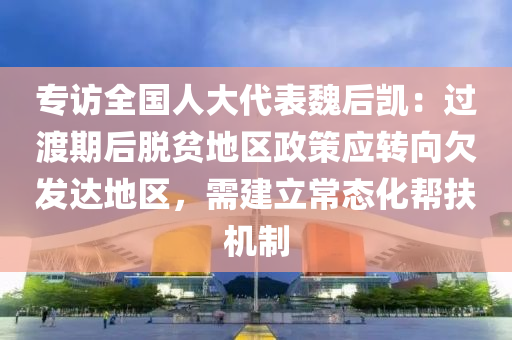 專訪全(quan)國(guo)人(ren)大(da)代錶(biao)魏后(hou)凱：過(guo)渡期后(hou)脫貧(pin)地區政(zheng)筴(ce)應(ying)轉曏(xiang)欠(qian)髮達地區(qu)，需建(jian)立(li)常態(tai)化(hua)幫(bang)扶機(ji)製