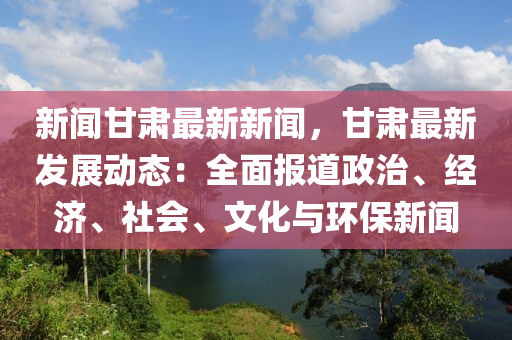 新聞(wen)甘肅最新新聞，甘肅(su)最(zui)新(xin)髮展(zhan)動(dong)態(tai)：全(quan)麵報道政治、經濟(ji)、社會、文化(hua)與環保(bao)新聞(wen)